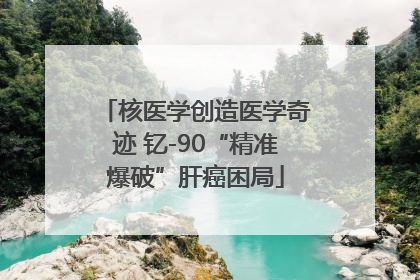 核医学创造医学奇迹 钇-90“精准爆破”肝癌困局