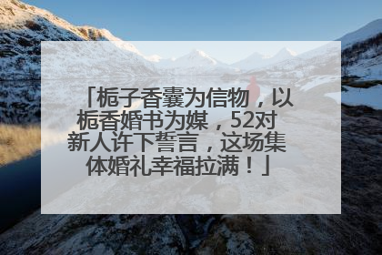 栀子香囊为信物，以栀香婚书为媒，52对新人许下誓言，这场集体婚礼幸福拉满！