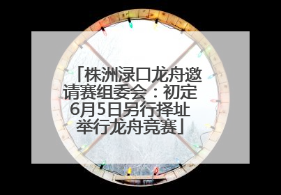 株洲渌口龙舟邀请赛组委会：初定6月5日另行择址举行龙舟竞赛