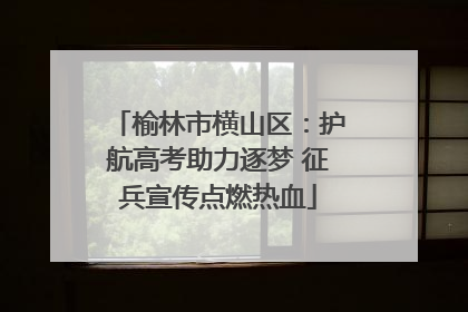 榆林市横山区：护航高考助力逐梦 征兵宣传点燃热血