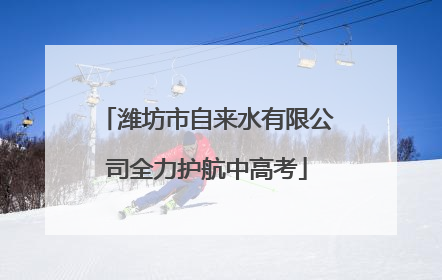 潍坊市自来水有限公司全力护航中高考