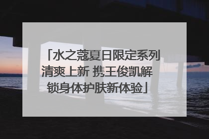 水之蔻夏日限定系列清爽上新 携王俊凯解锁身体护肤新体验