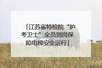 江苏省特检院“护考卫士”全员到岗保障电梯安全运行