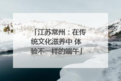江苏常州：在传统文化滋养中 体验不一样的端午