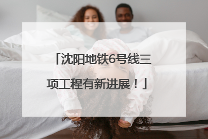 沈阳地铁6号线三项工程有新进展！
