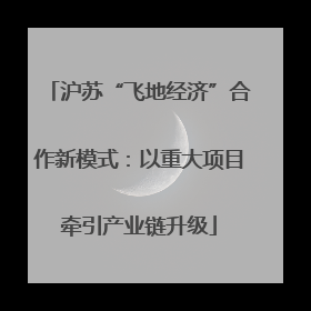 沪苏“飞地经济”合作新模式：以重大项目牵引产业链升级