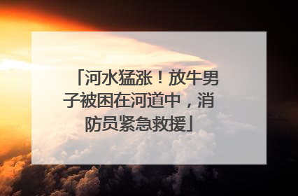 河水猛涨！放牛男子被困在河道中，消防员紧急救援