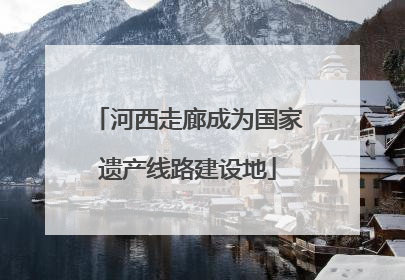 河西走廊成为国家遗产线路建设地
