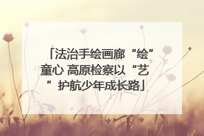 法治手绘画廊“绘”童心 高原检察以“艺”护航少年成长路