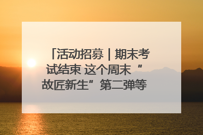 活动招募｜期末考试结束 这个周末“故匠新生”第二弹等着同学们来体验！