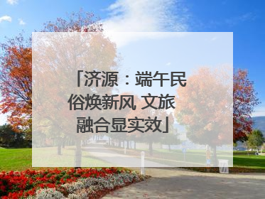 济源：端午民俗焕新风 文旅融合显实效