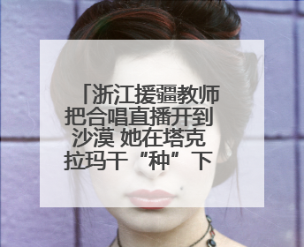 浙江援疆教师把合唱直播开到沙漠 她在塔克拉玛干“种”下歌声