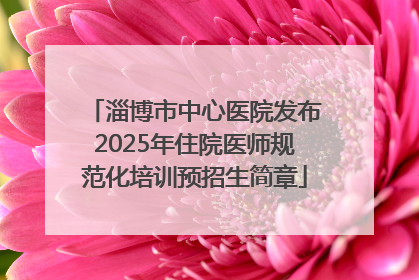 淄博市中心医院发布2025年住院医师规范化培训预招生简章