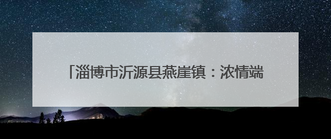 淄博市沂源县燕崖镇：浓情端午话文明 多彩活动暖人心