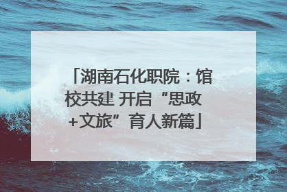 湖南石化职院：馆校共建 开启“思政+文旅”育人新篇