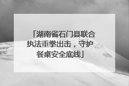 湖南省石门县联合执法重拳出击，守护餐桌安全底线