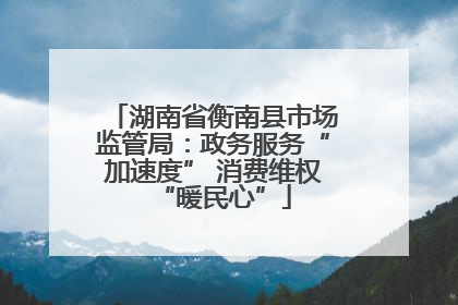 湖南省衡南县市场监管局：政务服务“加速度” 消费维权“暖民心”