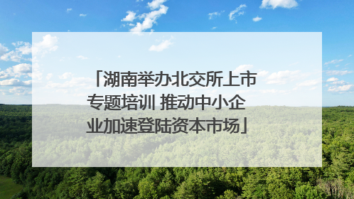 湖南举办北交所上市专题培训 推动中小企业加速登陆资本市场