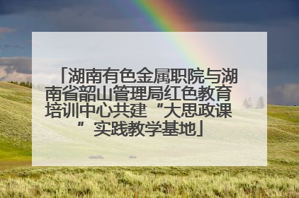 湖南有色金属职院与湖南省韶山管理局红色教育培训中心共建“大思政课”实践教学基地