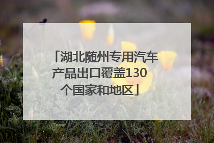 湖北随州专用汽车产品出口覆盖130个国家和地区