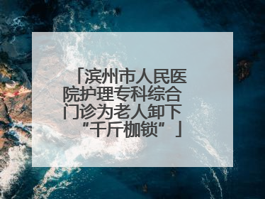 滨州市人民医院护理专科综合门诊为老人卸下“千斤枷锁”