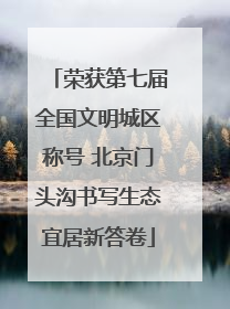 荣获第七届全国文明城区称号 北京门头沟书写生态宜居新答卷