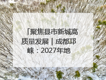 聚焦县市新城高质量发展｜成都邛崃：2027年地区生产总值突破550亿元、建成五百亿级园区