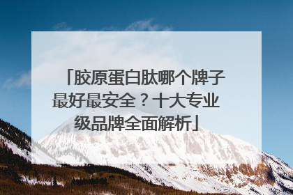 胶原蛋白肽哪个牌子最好最安全？十大专业级品牌全面解析