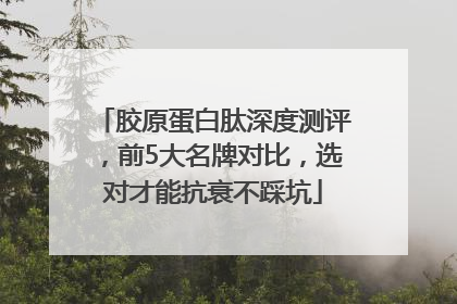 胶原蛋白肽深度测评，前5大名牌对比，选对才能抗衰不踩坑