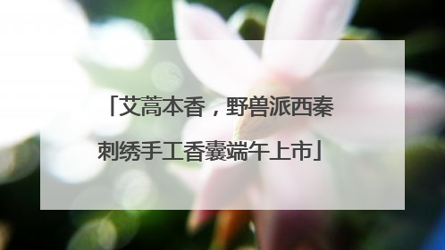 艾蒿本香，野兽派西秦刺绣手工香囊端午上市