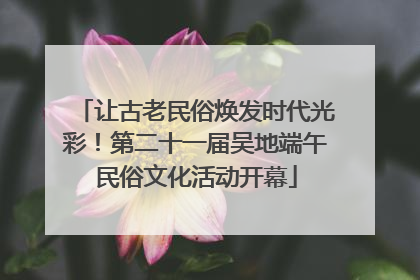 让古老民俗焕发时代光彩！第二十一届吴地端午民俗文化活动开幕