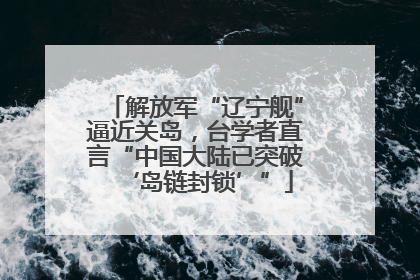 解放军“辽宁舰”逼近关岛，台学者直言“中国大陆已突破‘岛链封锁’”