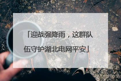 迎战强降雨，这群队伍守护湖北电网平安