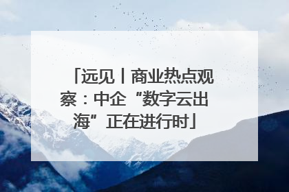 远见丨商业热点观察：中企“数字云出海”正在进行时