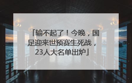 输不起了！今晚，国足迎来世预赛生死战，23人大名单出炉