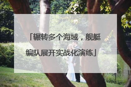 辗转多个海域，舰艇编队展开实战化演练