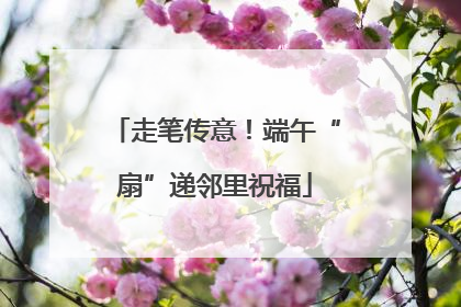 走笔传意！端午“扇”递邻里祝福