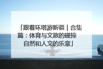跟着环塔游新疆｜合集篇：体育与文旅的碰撞 自然和人文的乐章