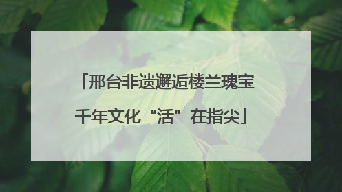 邢台非遗邂逅楼兰瑰宝 千年文化“活”在指尖