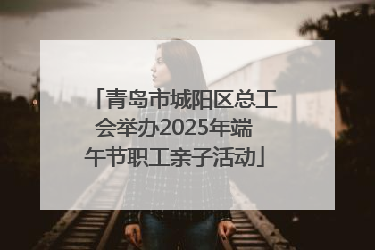青岛市城阳区总工会举办2025年端午节职工亲子活动