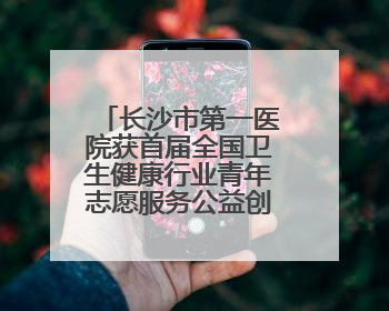 长沙市第一医院获首届全国卫生健康行业青年志愿服务公益创业赛铜奖