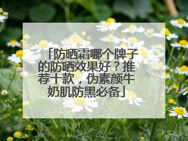 防晒霜哪个牌子的防晒效果好？推荐十款，伪素颜牛奶肌防黑必备