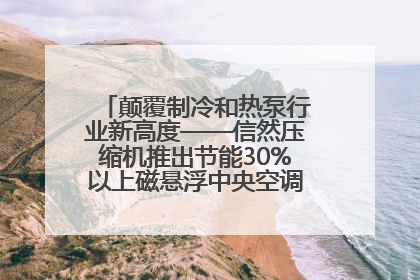颠覆制冷和热泵行业新高度——信然压缩机推出节能30%以上磁悬浮中央空调和磁悬浮热泵
