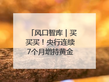 风口智库｜买买买！央行连续7个月增持黄金，专家：金价或仍易涨难跌