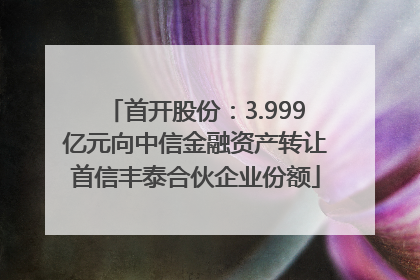 首开股份：3.999亿元向中信金融资产转让首信丰泰合伙企业份额