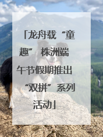 龙舟载“童趣” 株洲端午节假期推出“双拼”系列活动