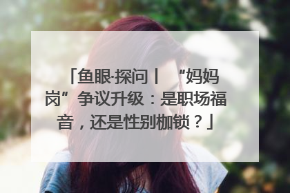 鱼眼·探问丨 “妈妈岗”争议升级：是职场福音，还是性别枷锁？