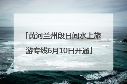 黄河兰州段日间水上旅游专线6月10日开通