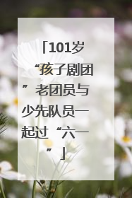 101岁“孩子剧团”老团员与少先队员一起过“六一”
