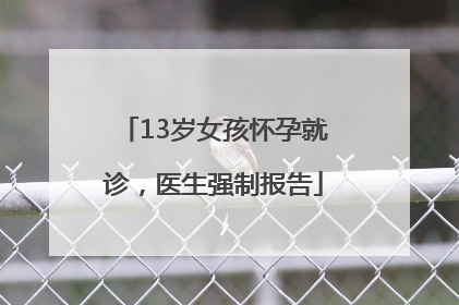 13岁女孩怀孕就诊，医生强制报告